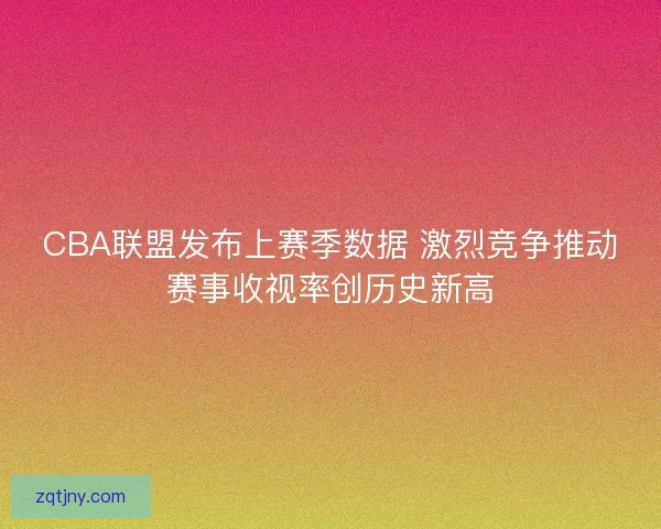 CBA联盟发布上赛季数据 激烈竞争推动赛事收视率创历史新高