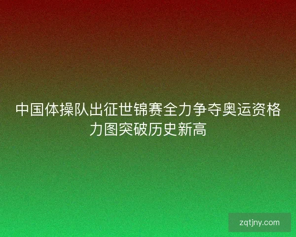 中国体操队出征世锦赛全力争夺奥运资格力图突破历史新高