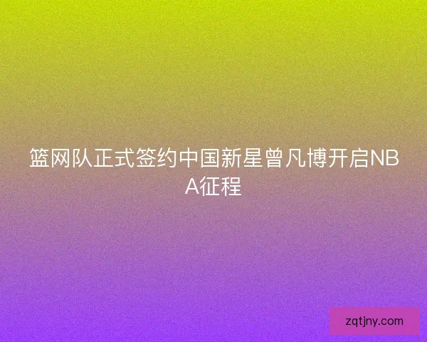 篮网队正式签约中国新星曾凡博开启NBA征程