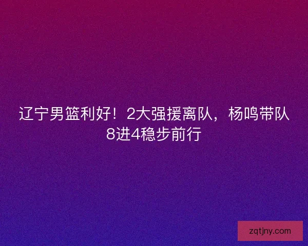 辽宁男篮利好！2大强援离队，杨鸣带队8进4稳步前行