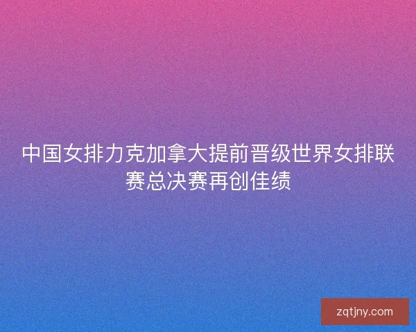 中国女排力克加拿大提前晋级世界女排联赛总决赛再创佳绩