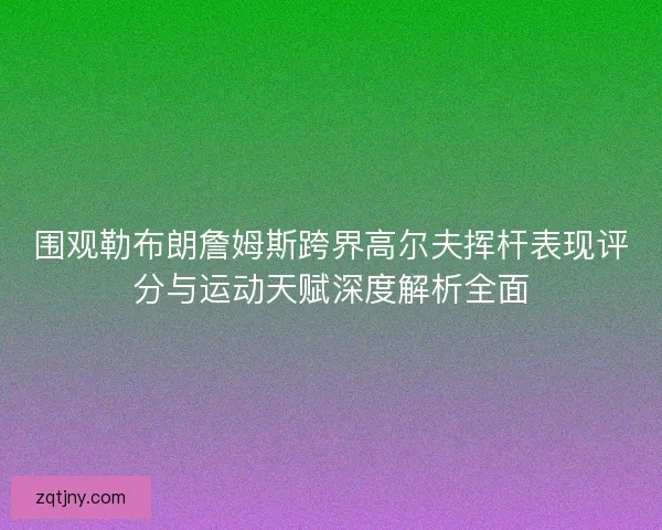 围观勒布朗詹姆斯跨界高尔夫挥杆表现评分与运动天赋深度解析全面